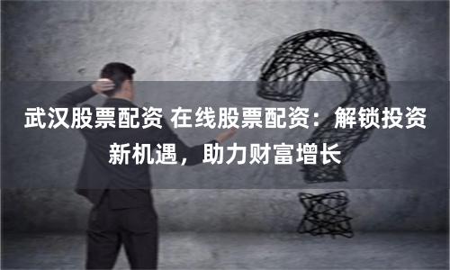 武汉股票配资 在线股票配资：解锁投资新机遇，助力财富增长