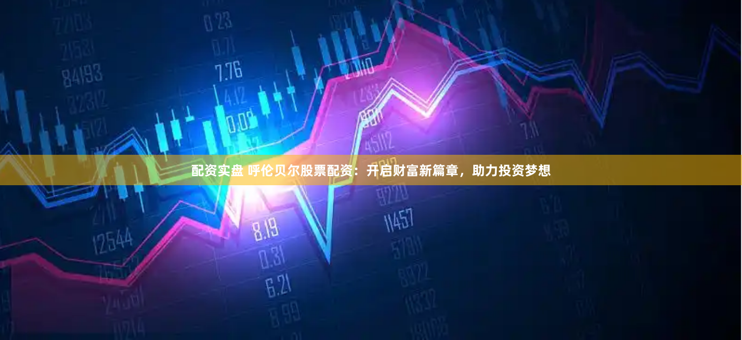 配资实盘 呼伦贝尔股票配资：开启财富新篇章，助力投资梦想