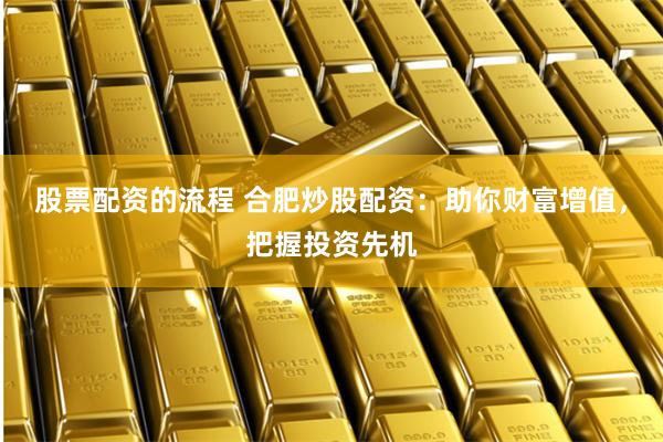 股票配资的流程 合肥炒股配资：助你财富增值，把握投资先机