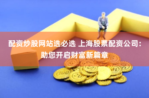 配资炒股网站选必选 上海股票配资公司：助您开启财富新篇章