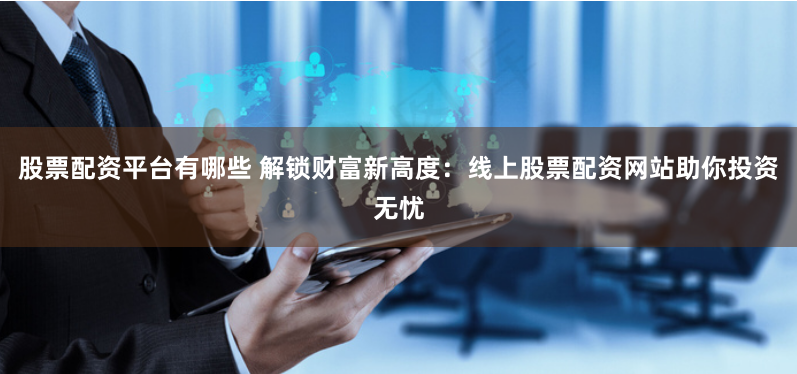 股票配资平台有哪些 解锁财富新高度：线上股票配资网站助你投资无忧