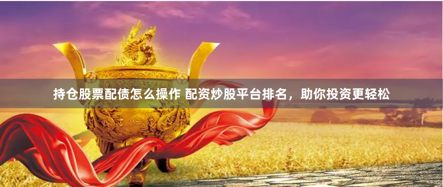 持仓股票配债怎么操作 配资炒股平台排名，助你投资更轻松