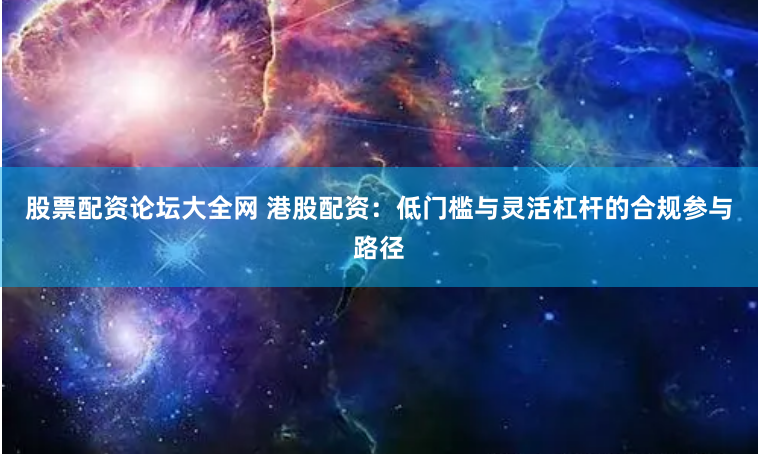 股票配资论坛大全网 港股配资：低门槛与灵活杠杆的合规参与路径