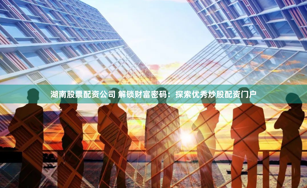 湖南股票配资公司 解锁财富密码：探索优秀炒股配资门户